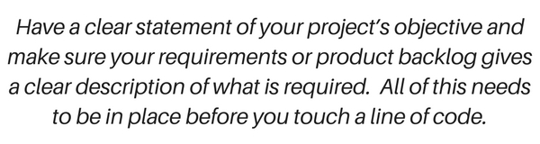 Agile or Waterfall? So have a clear statement of your project’s objective and make sure your requirements or product backlog gives a clear description of what is required. All of this needs to be in place before you touch a line of code.